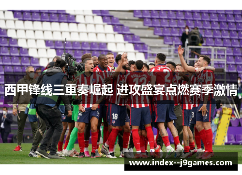 西甲锋线三重奏崛起 进攻盛宴点燃赛季激情
