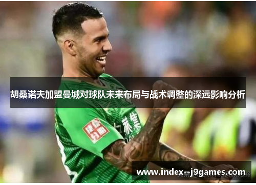 胡桑诺夫加盟曼城对球队未来布局与战术调整的深远影响分析