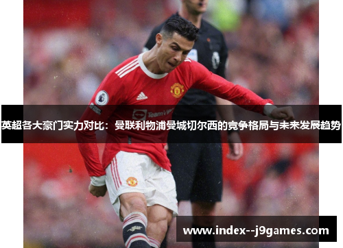 英超各大豪门实力对比：曼联利物浦曼城切尔西的竞争格局与未来发展趋势