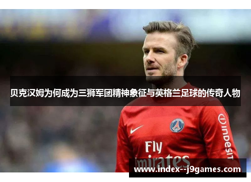 贝克汉姆为何成为三狮军团精神象征与英格兰足球的传奇人物